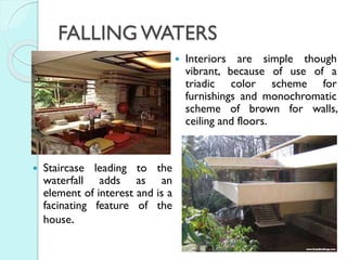 FALLING WATERS




Staircase leading to the
waterfall adds as an
element of interest and is a
facinating feature of the
house.

Interiors are simple though
vibrant, because of use of a
triadic color scheme for
furnishings and monochromatic
scheme of brown for walls,
ceiling and floors.

 