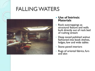 FALLING WATERS


Use of Intrinsic
Materials

•

Rock outcroppings as
structural feature and walls
built directly out of rock bed
of rushing stream

•

Deep toned polished walnut
fashioned into book shelves,
ledges, low and wide tables

•

Stone paved interiors

•

Rugs of oriental fabrics, furs
and skin

 