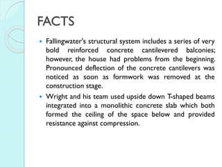 FACTS




Fallingwater's structural system includes a series of very
bold reinforced concrete cantilevered balconies;
however, the house had problems from the beginning.
Pronounced deflection of the concrete cantilevers was
noticed as soon as formwork was removed at the
construction stage.
Wright and his team used upside down T-shaped beams
integrated into a monolithic concrete slab which both
formed the ceiling of the space below and provided
resistance against compression.

 
