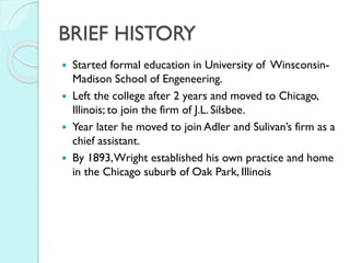 BRIEF HISTORY





Started formal education in University of WinsconsinMadison School of Engeneering.
Left the college after 2 years and moved to Chicago,
Illinois; to join the firm of J.L. Silsbee.
Year later he moved to join Adler and Sulivan’s firm as a
chief assistant.
By 1893, Wright established his own practice and home
in the Chicago suburb of Oak Park, Illinois

 