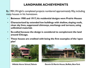 LANDMARK ACHIEVEMENTS
By 1901, Wright's completed projects numbered approximately fifty, including
many houses in his hometown.
•

Between 1900 and 1917, his residential designs were Prairie Houses

•

Characterized by extended low buildings with shallow, sloping roofs,
clean sky lines, suppressed chimneys, overhangs and terraces, using
unfinished materials

•

So-called because the design is considered to complement the land
around Chicago.

•

These houses are credited with being the first examples of the ‘open
plan’

Hillside Home School,Taliesin

Darwin D. Martin House, Buffalo, New York

 