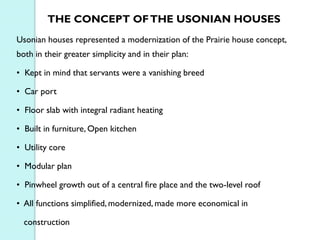 THE CONCEPT OF THE USONIAN HOUSES
Usonian houses represented a modernization of the Prairie house concept,
both in their greater simplicity and in their plan:
• Kept in mind that servants were a vanishing breed
• Car port
• Floor slab with integral radiant heating
• Built in furniture, Open kitchen
• Utility core
• Modular plan
• Pinwheel growth out of a central fire place and the two-level roof
• All functions simplified, modernized, made more economical in
construction

 
