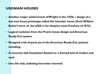 USONIAN HOUSES
• Another major achievement of Wright in the 1930s – design of a
low-cost house prototype called the ‘Usonian’ home (from William
Butler’s term of the USA in his Utopian novel Erewhom of 1872)
• Logical evolution from the Prairie house design and American
Ready-Cut system
• Designed a kit of parts (as in the American Ready-Cut system)
including:
• A concrete slab foundation floated on a drained bed of cinders and
sand
• Into this slab, radiating hot-water inserted

 