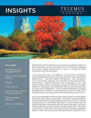 INSIGHTS

FALL 2013
Message from the
Managing Partner
Telemus Q3 2013 Global
Outlook
Equities
Fixed Income
Fund Spotlight: Lyrical
Asset Management
Telemus Wealth
Advisors
Telemus in the News

Welcome to the Fall edition of our quarterly newsletter Insights. In
these informative pieces you’ll hear from us, and others, regarding
the current market environment as well as a variety of other
investment and financial topics.
In this issue you’ll hear Jim Robinson, CIO and CEO of Robinson
Capital Management, review the past quarter’s broad investment
performance. Evercore Wealth Management, the sub-advisor
of our core equity strategy, will comment on this past quarter’s
performance. Charlene Reardon, the co-manager of our core
taxable bond strategy, will discuss the use and benefits of target
date ETFs. Andy Bass, our Chief Wealth Officer, will review year-end
tax planning considerations. Finally, Andrew Wellington, portfolio
manager of the Lyrical U.S. Value Equity Fund which is one of our
equity holdings, will discuss the fund’s third quarter performance.
As we move through the final quarter of 2013, politics in Washington
have once again taken center stage. The almost forced shutdown
of the government in early October temporarily put the U.S. equity
markets back on their heels providing a much needed rest for
stock prices after a dizzying ascent for most of the year. The bond
market rallied as nervous investors sought shelter from the chaos
in the relative safety of the U.S. Treasury market, despite a potential
default. After a lot of back and forth posturing an agreement was

 