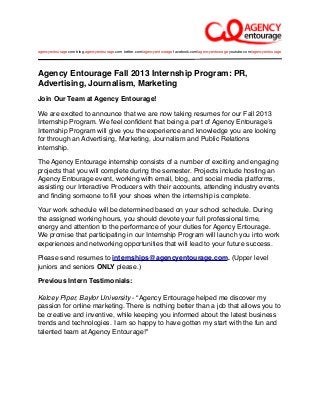 Agency Entourage Fall 2013 Internship Program: PR,
Advertising, Journalism, Marketing
Join Our Team at Agency Entourage!
We are excited to announce that we are now taking resumes for our Fall 2013
Internship Program. We feel conﬁdent that being a part of Agency Entourageʼs
Internship Program will give you the experience and knowledge you are looking
for through an Advertising, Marketing, Journalism and Public Relations
internship.
The Agency Entourage internship consists of a number of exciting and engaging
projects that you will complete during the semester. Projects include hosting an
Agency Entourage event, working with email, blog, and social media platforms,
assisting our Interactive Producers with their accounts, attending industry events
and ﬁnding someone to ﬁll your shoes when the internship is complete.
Your work schedule will be determined based on your school schedule. During
the assigned working hours, you should devote your full professional time,
energy and attention to the performance of your duties for Agency Entourage.
We promise that participating in our Internship Program will launch you into work
experiences and networking opportunities that will lead to your future success.
Please send resumes to internships@agencyentourage.com. (Upper level
juniors and seniors ONLY please.)
Previous Intern Testimonials:
Kelcey Piper, Baylor University - “Agency Entourage helped me discover my
passion for online marketing. There is nothing better than a job that allows you to
be creative and inventive, while keeping you informed about the latest business
trends and technologies. I am so happy to have gotten my start with the fun and
talented team at Agency Entourage!"
agencyentourage.com blog.agencyentourage.com twitter.com/agencyentourage facebook.com/agencyentourage youtube.com/agencyentourage
 