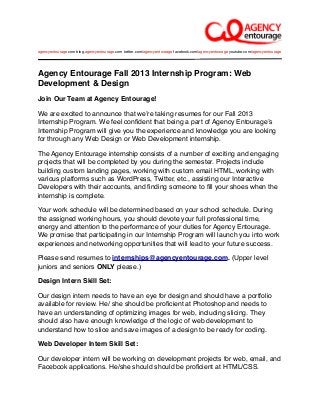 Agency Entourage Fall 2013 Internship Program: Web
Development & Design
Join Our Team at Agency Entourage!
We are excited to announce that weʼre taking resumes for our Fall 2013
Internship Program. We feel conﬁdent that being a part of Agency Entourageʼs
Internship Program will give you the experience and knowledge you are looking
for through any Web Design or Web Development internship.
The Agency Entourage internship consists of a number of exciting and engaging
projects that will be completed by you during the semester. Projects include
building custom landing pages, working with custom email HTML, working with
various platforms such as WordPress, Twitter, etc., assisting our Interactive
Developers with their accounts, and ﬁnding someone to ﬁll your shoes when the
internship is complete.
Your work schedule will be determined based on your school schedule. During
the assigned working hours, you should devote your full professional time,
energy and attention to the performance of your duties for Agency Entourage.
We promise that participating in our Internship Program will launch you into work
experiences and networking opportunities that will lead to your future success.
Please send resumes to internships@agencyentourage.com. (Upper level
juniors and seniors ONLY please.)
Design Intern Skill Set:
Our design intern needs to have an eye for design and should have a portfolio
available for review. He/ she should be proﬁcient at Photoshop and needs to
have an understanding of optimizing images for web, including slicing. They
should also have enough knowledge of the logic of web development to
understand how to slice and save images of a design to be ready for coding.
Web Developer Intern Skill Set:
Our developer intern will be working on development projects for web, email, and
Facebook applications. He/she should should be proﬁcient at HTML/CSS.
agencyentourage.com blog.agencyentourage.com twitter.com/agencyentourage facebook.com/agencyentourage youtube.com/agencyentourage
 