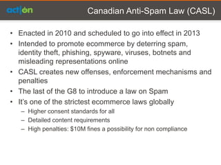 Canadian Anti-Spam Law (CASL)

• Enacted in 2010 and scheduled to go into effect in 2013
• Intended to promote ecommerce by deterring spam,
  identity theft, phishing, spyware, viruses, botnets and
  misleading representations online
• CASL creates new offenses, enforcement mechanisms and
  penalties
• The last of the G8 to introduce a law on Spam
• It’s one of the strictest ecommerce laws globally
   – Higher consent standards for all
   – Detailed content requirements
   – High penalties: $10M fines a possibility for non compliance
 