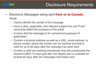 Disclosure Requirements

• Electronic Messages being sent from or to Canada
  must:
   – Clearly identify the sender of the message
   – Have a clear, applicable, and relevant subject line and 'From'
     name that reflect the purposes of the email
   – A notice that the message is for commercial purposes (if
     applicable)
   – Contain a physical address as well as a URL, email address, or
     phone number where the sender can be reached and that is
     valid for up to 60 days after the message has been sent
   – Contain a valid and working mechanism that will unsubscribe the
     recipient within 10 days (just like Can-Spam) and is available for
     at least 60 days after the messages have been sent
 