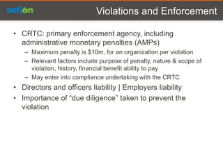 Violations and Enforcement

• CRTC: primary enforcement agency, including
  administrative monetary penalties (AMPs)
   – Maximum penalty is $10m, for an organization per violation
   – Relevant factors include purpose of penalty, nature & scope of
     violation, history, financial benefit ability to pay
   – May enter into compliance undertaking with the CRTC
• Directors and officers liability | Employers liability
• Importance of “due diligence” taken to prevent the
  violation
 