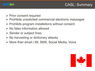CASL: Summary

   Prior consent required
   Prohibits unsolicited commercial electronic messages
   Prohibits program installations without consent
   No false information allowed
   Sender or subject lines
   No harvesting or dictionary attacks
   More than email | IM, SMS, Social Media, Voice
 