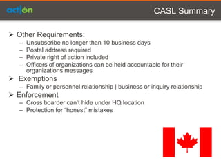 CASL Summary

 Other Requirements:
   –   Unsubscribe no longer than 10 business days
   –   Postal address required
   –   Private right of action included
   –   Officers of organizations can be held accountable for their
       organizations messages
 Exemptions
   – Family or personnel relationship | business or inquiry relationship
 Enforcement
   – Cross boarder can’t hide under HQ location
   – Protection for “honest” mistakes
 