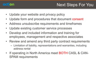 Next Steps For You

• Update your website and privacy policy
• Update form and procedures that document consent
• Address unsubscribe requirements and timeframes
• Update existing customer service processes
• Develop and included information and training for
  employees, management and respective associates
• Review and amend any third party contract requirements
    – Limitation of liability, representations and warranties, including
      address rental
• If operating in North America meet BOTH CASL & CAN-
  SPAM requirements
 