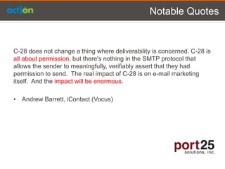 Notable Quotes


C-28 does not change a thing where deliverability is concerned. C-28 is
all about permission, but there's nothing in the SMTP protocol that
allows the sender to meaningfully, verifiably assert that they had
permission to send. The real impact of C-28 is on e-mail marketing
itself. And the impact will be enormous.

• Andrew Barrett, iContact (Vocus)
 