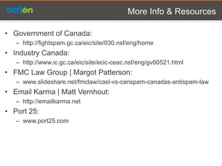 More Info & Resources

• Government of Canada:
   – http://fightspam.gc.ca/eic/site/030.nsf/eng/home
• Industry Canada:
   – http://www.ic.gc.ca/eic/site/ecic-ceac.nsf/eng/gv00521.html
• FMC Law Group | Margot Patterson:
   – www.slideshare.net/fmclaw/casl-vs-canspam-canadas-antispam-law
• Email Karma | Matt Vernhout:
   – http://emailkarma.net
• Port 25:
   – www.port25.com
 