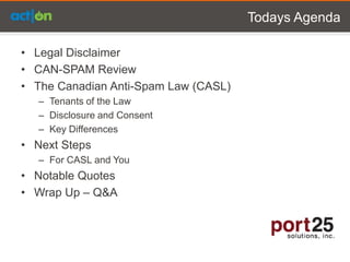 Todays Agenda

• Legal Disclaimer
• CAN-SPAM Review
• The Canadian Anti-Spam Law (CASL)
  – Tenants of the Law
  – Disclosure and Consent
  – Key Differences
• Next Steps
  – For CASL and You
• Notable Quotes
• Wrap Up – Q&A
 