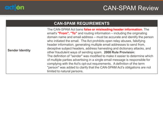 CAN-SPAM Review

                      CAN-SPAM REQUIREMENTS
                  The CAN-SPAM Act bans false or misleading header information. The
                  email's "From", "To" and routing information – including the originating
                  domain name and email address – must be accurate and identify the person
                  who initiated the email. The Act prohibits open relay abuses, falsifying
                  header information, generating multiple email addresses to send from,
                  deceptive subject headers, address harvesting and dictionary attacks, and
Sender Identity
                  other fraudulent ways of sending spam. 2008 Rule Provision:
                  The definition of "sender" was modified to make it easier to determine which
                  of multiple parties advertising in a single email message is responsible for
                  complying with the Act's opt-out requirements. A definition of the term
                  "person" was added to clarify that the CAN-SPAM Act's obligations are not
                  limited to natural persons.
 