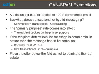 CAN-SPAM Exemptions

• As discussed the act applies to 100% commercial email
• But what about transactional or hybrid messaging?
   – Commercial + Transactional | Cross Selling
• The “primary purpose” rule comes into effect
   – The recipient decides on the primary purpose
• If the recipient determines the message is commercial in
  nature then the message has to be compliant
   – Consider the 80/20 rule
   – 80% transactional | 20% commercial
• Place the offer below the fold as not to dominate the real
  estate
 