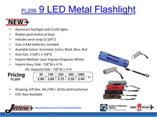 FL209 9 LED Metal Flashlight 
• Aluminum flashlight with 9 LED lights. 
• Rubber push button at base. 
• Includes wrist strap (3 3/8”L) 
• Uses 3 AAA batteries, included. 
• Available Colors: Gunmetal, Camo, Black, Blue, Red 
• Item Size: 3 5/8”L x 7/8”D 
• Imprint Method: Laser Engrave (Engraves White) 
• Imprint Area: Side - 7/8”W x ½”H 
Alt. Opposite Side - 7/8”W x ½”H 
• Shipping. Gift Box. Wt./100 = 20 lbs (with batteries) 
• ETA: Now Available 
http://jetlinepromo.com/9-led-metal-flashlight.html 
 