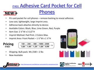 IT401 Adhesive Card Pocket for Cell 
Phones 
• PU card pocket for cell phones – remove backing to reveal adhesive. 
• Low cost, lightweight, large imprint area. 
• Adhesive back attaches directly to device. 
• Available Colors: Black, Blue, Lime Green, Red, Purple 
• Item Size: 2 ¼”W x 3 1/2”H 
• Imprint Method: Pad Print. 2 Colors Max. 
• Imprint Area: Front Pocket – 1 ½”W x 1 ½”H 
• Shipping. Bulk pack. Wt./100 = 2 lbs 
• Now Available 
http://jetlinepromo.com/adhesive-card-pocket-for-smartphones.html 
 