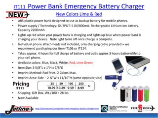 IT111 Power Bank Emergency Battery Charger 
New Colors Lime & Red 
• ABS plastic power bank designed to use as backup battery for mobile phones. 
• Power supply / Technology: OUTPUT: 5.0V/800mA. Rechargeable Lithium ion battery. 
Capacity 2200mAh. 
• Lights up red when your power bank is charging and lights up blue when power bank is 
charging your device. Note light turns off once charge is complete. 
• Individual phone attachments not included, only charging cable provided – we 
recommend purchasing our item IT106 or IT114. 
• Takes approx. 4 hours for full charge of battery and adds approx 3 hours battery/life to 
your cell phone. 
• Available colors: Blue, Black, White, Red, Lime Green 
• Item Size: 3 5/8”L x 1”H x 7/8”D 
• Imprint Method: Pad Print. 2 Colors Max. 
• Imprint Area: Side – 2 ¾”W x 11/16”H (same opposite side) 
• Shipping: Gift Box. Wt./100 = 28 lbs 
• Now Available 
http://jetlinepromo.com/power-bank-emergency-battery-charger.html 
 
