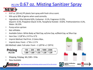 PC179 0.67 oz. Misting Sanitizer Spray 
• 0.67 oz. (20 mL) PP plastic Sani spray with fresh citrus scent. 
• Kills up to 99% of germs when used correctly. 
• Ingredients: Ethyl Alcohol 62%, Carbomer : 0.1%, Fragrance: 0.15%, 
Glycerin: 0.5%, Propylene Glycol: 0.5%, Tocopheryl Acetate : 0.02%, Triethanolamine: 0.2%, 
Water: 36.53% 
• Pump action spritzer. 
• Not refillable. 
• Available Colors: White Body w/ Red Cap, w/Lime Cap, w/Black Cap, w/ Blue Cap 
• Item Size: 1 5/8”W x 3 ¾”H x ½”D 
• Imprint Method: Pad Print. 2 Colors Max.. 
• Imprint Area: Front – 1”W x 1 ½”H 
(Alt Method: Label. Full color. Front – 1 1/8”W x 1 7/8”H) 
• Shipping. Polybag. Wt./100 = 9 lbs 
• Now Available 
http://jetlinepromo.com/misting-sanitizer-spray-0-67-oz-20-ml.html 
 