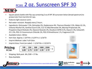 PC181 2 oz. Sunscreen SPF 30 
• Square plastic bottle with flip cap containing 2 oz of SPF 30 sunscreen lotion (broad spectrum) to 
protect skin from harmful UV rays. 
• Features light coconut scent. 
• Not water-resistant. Reapply every 2 hours. 
• Ingredients: Octinoxate 7.5%, Octisalate 2%, Oxybenzone 4%, Titanium Dioxide 2.5%, Water 61.1%, 
Cetearyl Alcohol 5%, Xanthan Gum 0.2%, C12-15 Alkyl Benzoate 5%, Myristyl Propionate 2%, 
Propylene Glycol Dioleate 2%, Glyceryl Stearate 2%, Disodium EDTA 0.1%, Glycerin 3%, Ceteareth- 
25 1.5%, PEG-15 Cocomonium Chloride 1%, PEG-9 Dimethicone 1 %, Fragrance 0.1% 
• Available Colors: White 
• Item Size: Approx. 1 3/4"W x 3 1/4"H x 1 1/16”D 
• Imprint Method: Label. Full Color. 
• Imprint Area: Front (on Label) - 1 1/16"W x 1 15/16"H 
• Shipping: Bulk pack. Wt./100 = 17 lbs 
• Now Available 
http://jetlinepromo.com/sunscreen-lotion-in-square-bottle-spf-30-2-oz.html 
 