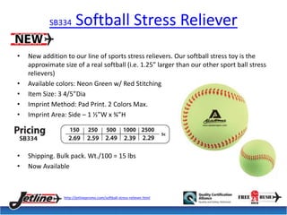 SB334 Softball Stress Reliever 
• New addition to our line of sports stress relievers. Our softball stress toy is the 
approximate size of a real softball (i.e. 1.25” larger than our other sport ball stress 
relievers) 
• Available colors: Neon Green w/ Red Stitching 
• Item Size: 3 4/5”Dia 
• Imprint Method: Pad Print. 2 Colors Max. 
• Imprint Area: Side – 1 ½”W x ¾”H 
• Shipping. Bulk pack. Wt./100 = 15 lbs 
• Now Available 
http://jetlinepromo.com/softball-stress-reliever.html 
 