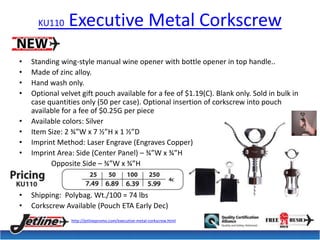 KU110 Executive Metal Corkscrew 
• Standing wing-style manual wine opener with bottle opener in top handle.. 
• Made of zinc alloy. 
• Hand wash only. 
• Optional velvet gift pouch available for a fee of $1.19(C). Blank only. Sold in bulk in 
case quantities only (50 per case). Optional insertion of corkscrew into pouch 
available for a fee of $0.25G per piece 
• Available colors: Silver 
• Item Size: 2 ¾”W x 7 ½”H x 1 ½”D 
• Imprint Method: Laser Engrave (Engraves Copper) 
• Imprint Area: Side (Center Panel) – ¾”W x ¾”H 
Opposite Side – ¾”W x ¾”H 
• Shipping: Polybag. Wt./100 = 74 lbs 
• Corkscrew Available (Pouch ETA Early Dec) 
http://jetlinepromo.com/executive-metal-corkscrew.html 
 
