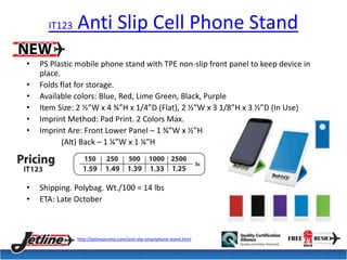 IT123 Anti Slip Cell Phone Stand 
• PS Plastic mobile phone stand with TPE non-slip front panel to keep device in 
place. 
• Folds flat for storage. 
• Available colors: Blue, Red, Lime Green, Black, Purple 
• Item Size: 2 ½”W x 4 ¾”H x 1/4”D (Flat), 2 ½”W x 3 1/8”H x 3 ½”D (In Use) 
• Imprint Method: Pad Print. 2 Colors Max. 
• Imprint Are: Front Lower Panel – 1 ¾”W x ½”H 
(Alt) Back – 1 ¼”W x 1 ¼”H 
• Shipping. Polybag. Wt./100 = 14 lbs 
• ETA: Late October 
http://jetlinepromo.com/anti-slip-smartphone-stand.html 
 