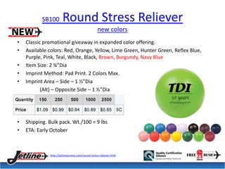 SB100 Round Stress Reliever 
new colors 
• Classic promotional giveaway in expanded color offering. 
• Available colors: Red, Orange, Yellow, Lime Green, Hunter Green, Reflex Blue, 
Purple, Pink, Teal, White, Black, Brown, Burgundy, Navy Blue 
• Item Size: 2 ¾”Dia 
• Imprint Method: Pad Print. 2 Colors Max. 
• Imprint Area – Side – 1 ½”Dia 
(Alt) – Opposite Side – 1 ½”Dia 
• Shipping. Bulk pack. Wt./100 = 9 lbs 
• ETA: Early October 
http://jetlinepromo.com/round-stress-reliever.html 
 