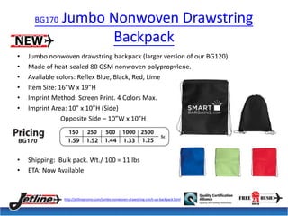 BG170 Jumbo Nonwoven Drawstring 
Backpack 
• Jumbo nonwoven drawstring backpack (larger version of our BG120). 
• Made of heat-sealed 80 GSM nonwoven polypropylene. 
• Available colors: Reflex Blue, Black, Red, Lime 
• Item Size: 16”W x 19”H 
• Imprint Method: Screen Print. 4 Colors Max. 
• Imprint Area: 10” x 10”H (Side) 
Opposite Side – 10”W x 10”H 
• Shipping: Bulk pack. Wt./ 100 = 11 lbs 
• ETA: Now Available 
http://jetlinepromo.com/jumbo-nonwoven-drawstring-cinch-up-backpack.html 
 
