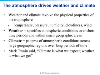 © 2011 Pearson Education, Inc.
The atmosphere drives weather and climate
• Weather and climate involve the physical properties of
the troposphere
- Temperature, pressure, humidity, cloudiness, wind
• Weather = specifies atmospheric conditions over short
time periods and within small geographic areas
• Climate = patterns of atmospheric conditions across
large geographic regions over long periods of time
• Mark Twain said, “Climate is what we expect; weather
is what we get”
 
