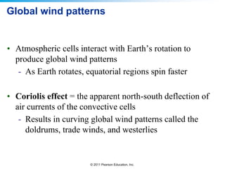 © 2011 Pearson Education, Inc.
Global wind patterns
• Atmospheric cells interact with Earth’s rotation to
produce global wind patterns
- As Earth rotates, equatorial regions spin faster
• Coriolis effect = the apparent north-south deflection of
air currents of the convective cells
- Results in curving global wind patterns called the
doldrums, trade winds, and westerlies
 