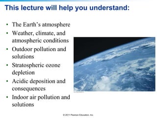 © 2011 Pearson Education, Inc.
This lecture will help you understand:
• The Earth’s atmosphere
• Weather, climate, and
atmospheric conditions
• Outdoor pollution and
solutions
• Stratospheric ozone
depletion
• Acidic deposition and
consequences
• Indoor air pollution and
solutions
 