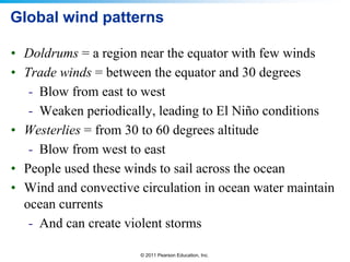 © 2011 Pearson Education, Inc.
Global wind patterns
• Doldrums = a region near the equator with few winds
• Trade winds = between the equator and 30 degrees
- Blow from east to west
- Weaken periodically, leading to El Niño conditions
• Westerlies = from 30 to 60 degrees altitude
- Blow from west to east
• People used these winds to sail across the ocean
• Wind and convective circulation in ocean water maintain
ocean currents
- And can create violent storms
 