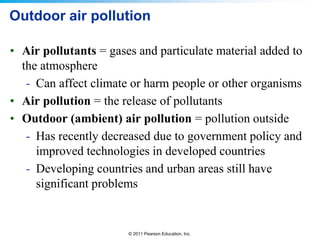 © 2011 Pearson Education, Inc.
Outdoor air pollution
• Air pollutants = gases and particulate material added to
the atmosphere
- Can affect climate or harm people or other organisms
• Air pollution = the release of pollutants
• Outdoor (ambient) air pollution = pollution outside
- Has recently decreased due to government policy and
improved technologies in developed countries
- Developing countries and urban areas still have
significant problems
 