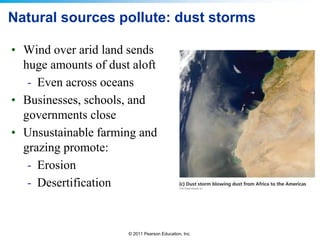 © 2011 Pearson Education, Inc.
• Wind over arid land sends
huge amounts of dust aloft
- Even across oceans
• Businesses, schools, and
governments close
• Unsustainable farming and
grazing promote:
- Erosion
- Desertification
Natural sources pollute: dust storms
 