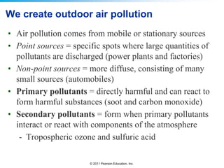 © 2011 Pearson Education, Inc.
We create outdoor air pollution
• Air pollution comes from mobile or stationary sources
• Point sources = specific spots where large quantities of
pollutants are discharged (power plants and factories)
• Non-point sources = more diffuse, consisting of many
small sources (automobiles)
• Primary pollutants = directly harmful and can react to
form harmful substances (soot and carbon monoxide)
• Secondary pollutants = form when primary pollutants
interact or react with components of the atmosphere
- Tropospheric ozone and sulfuric acid
 