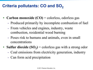 © 2011 Pearson Education, Inc.
Criteria pollutants: CO and SO2
• Carbon monoxide (CO) = colorless, odorless gas
- Produced primarily by incomplete combustion of fuel
- From vehicles and engines, industry, waste
combustion, residential wood burning
- Poses risk to humans and animals, even in small
concentrations
• Sulfur dioxide (SO2) = colorless gas with a strong odor
- Coal emissions from electricity generation, industry
- Can form acid precipitation
 