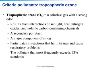 © 2011 Pearson Education, Inc.
Criteria pollutants: tropospheric ozone
• Tropospheric ozone (O3) = a colorless gas with a strong
odor
- Results from interactions of sunlight, heat, nitrogen
oxides, and volatile carbon-containing chemicals
- A secondary pollutant
- A major component of smog
- Participates in reactions that harm tissues and cause
respiratory problems
- The pollutant that most frequently exceeds EPA
standards
 