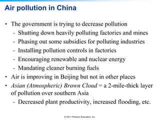 © 2011 Pearson Education, Inc.
Air pollution in China
• The government is trying to decrease pollution
- Shutting down heavily polluting factories and mines
- Phasing out some subsidies for polluting industries
- Installing pollution controls in factories
- Encouraging renewable and nuclear energy
- Mandating cleaner burning fuels
• Air is improving in Beijing but not in other places
• Asian (Atmospheric) Brown Cloud = a 2-mile-thick layer
of pollution over southern Asia
- Decreased plant productivity, increased flooding, etc.
 