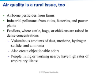 © 2011 Pearson Education, Inc.
Air quality is a rural issue, too
• Airborne pesticides from farms
• Industrial pollutants from cities, factories, and power
plants
• Feedlots, where cattle, hogs, or chickens are raised in
dense concentrations
- Voluminous amounts of dust, methane, hydrogen
sulfide, and ammonia
- Also create objectionable odors
- People living or working nearby have high rates of
respiratory illness
 