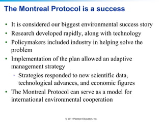 © 2011 Pearson Education, Inc.
The Montreal Protocol is a success
• It is considered our biggest environmental success story
• Research developed rapidly, along with technology
• Policymakers included industry in helping solve the
problem
• Implementation of the plan allowed an adaptive
management strategy
- Strategies responded to new scientific data,
technological advances, and economic figures
• The Montreal Protocol can serve as a model for
international environmental cooperation
 