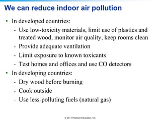 © 2011 Pearson Education, Inc.
We can reduce indoor air pollution
• In developed countries:
- Use low-toxicity materials, limit use of plastics and
treated wood, monitor air quality, keep rooms clean
- Provide adequate ventilation
- Limit exposure to known toxicants
- Test homes and offices and use CO detectors
• In developing countries:
- Dry wood before burning
- Cook outside
- Use less-polluting fuels (natural gas)
 