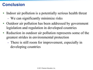 © 2011 Pearson Education, Inc.
Conclusion
• Indoor air pollution is a potentially serious health threat
- We can significantly minimize risks
• Outdoor air pollution has been addressed by government
legislation and regulation in developed countries
• Reduction in outdoor air pollution represents some of the
greatest strides in environmental protection
- There is still room for improvement, especially in
developing countries
 