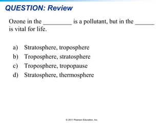 © 2011 Pearson Education, Inc.
QUESTION: Review
Ozone in the _________ is a pollutant, but in the ______
is vital for life.
a) Stratosphere, troposphere
b) Troposphere, stratosphere
c) Troposphere, tropopause
d) Stratosphere, thermosphere
 