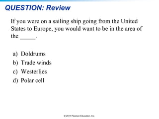© 2011 Pearson Education, Inc.
QUESTION: Review
If you were on a sailing ship going from the United
States to Europe, you would want to be in the area of
the _____.
a) Doldrums
b) Trade winds
c) Westerlies
d) Polar cell
 