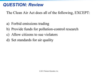 © 2011 Pearson Education, Inc.
QUESTION: Review
The Clean Air Act does all of the following, EXCEPT:
a) Forbid emissions trading
b) Provide funds for pollution-control research
c) Allow citizens to sue violators
d) Set standards for air quality
 