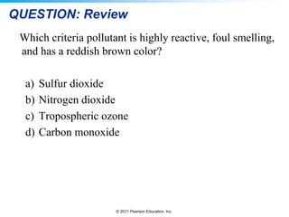 © 2011 Pearson Education, Inc.
QUESTION: Review
Which criteria pollutant is highly reactive, foul smelling,
and has a reddish brown color?
a) Sulfur dioxide
b) Nitrogen dioxide
c) Tropospheric ozone
d) Carbon monoxide
 