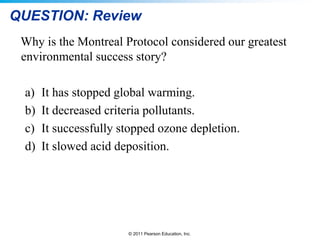 © 2011 Pearson Education, Inc.
QUESTION: Review
Why is the Montreal Protocol considered our greatest
environmental success story?
a) It has stopped global warming.
b) It decreased criteria pollutants.
c) It successfully stopped ozone depletion.
d) It slowed acid deposition.
 